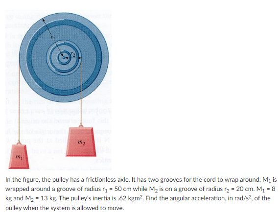 m2
In the figure, the pulley has a frictionless axle. It has two grooves for the cord to wrap around: M1 is
wrapped around a groove of radius r, = 50 cm while M2 is on a groove of radius r, = 20 cm. M1 = 8
kg and M2 = 13 kg. The pulley's inertia is .62 kgm². Find the angular acceleration, in rad/s?, of the
pulley when the system is allowed to move.
