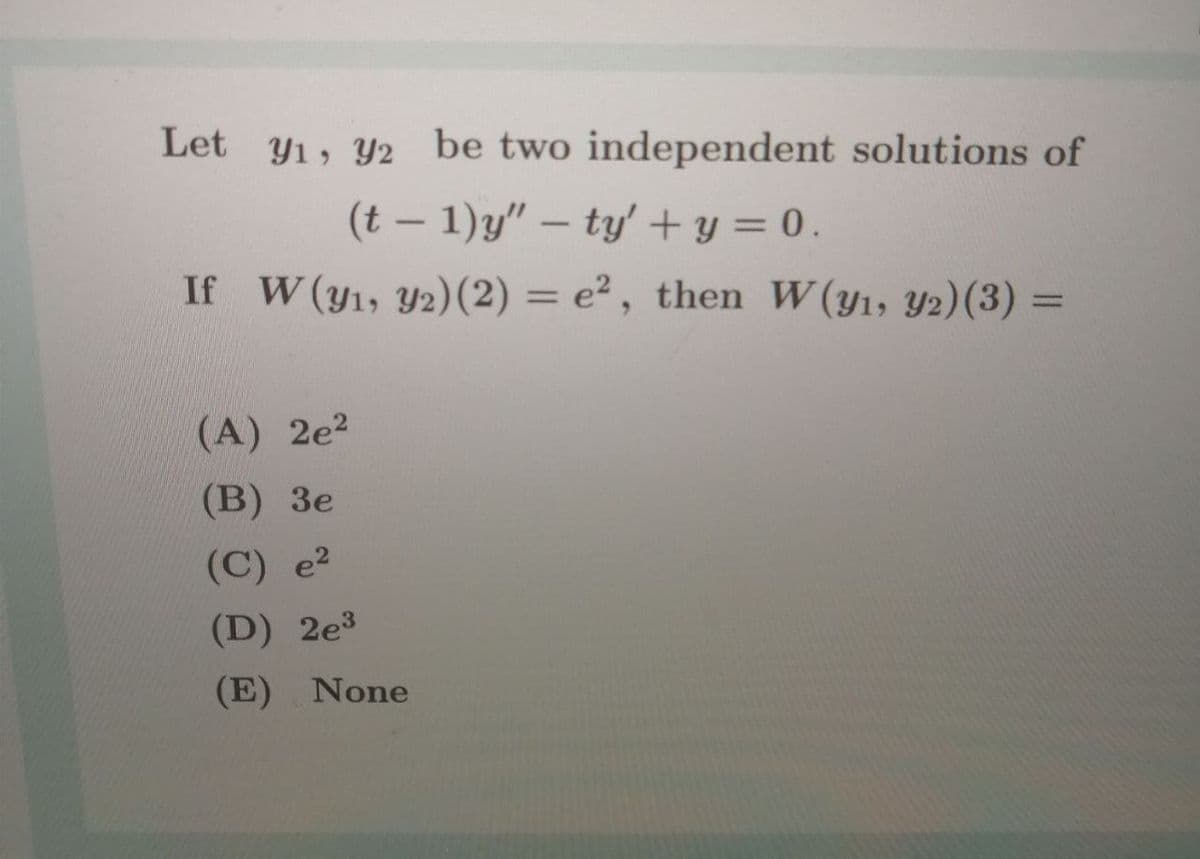 Let y1, Y2 be two independent solutions of
(t – 1)y" – ty' + y = 0.
If W(y1, Y2)(2) = e² , then W(y1, Y2)(3) =
%3D
(A) 2e?
(В) Зе
(C) e²
(D) 2e³
(E) None

