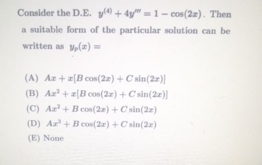 Consider the D.E. y(4)+4y" = 1 – cos(2z). Then
a suitable form of the particular solution can be
written as yp(æ) =
%3D
(A) Aæ+æ[Bcos(2æ) + C sin(2x)]
(B) Ar? + a[B cos(2a) +C sin(2x)]
(C) Ar? + B cos(2a) + C sin(2x)
(D) Aa+B cos(2r) +C sin(2x)
(E) None
