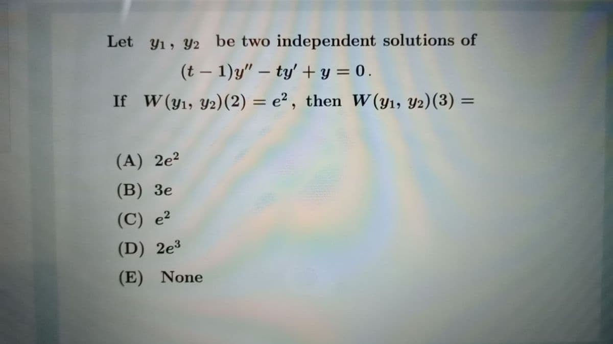 Let y1, Y2 be two independent solutions of
(t – 1)y" – ty' + y = 0.
If W (y1, Y2)(2) = e² , then W(y1, Y2)(3) =
(A) 2e?
(B) 3e
(C) e?
(D) 2e³
(E) None

