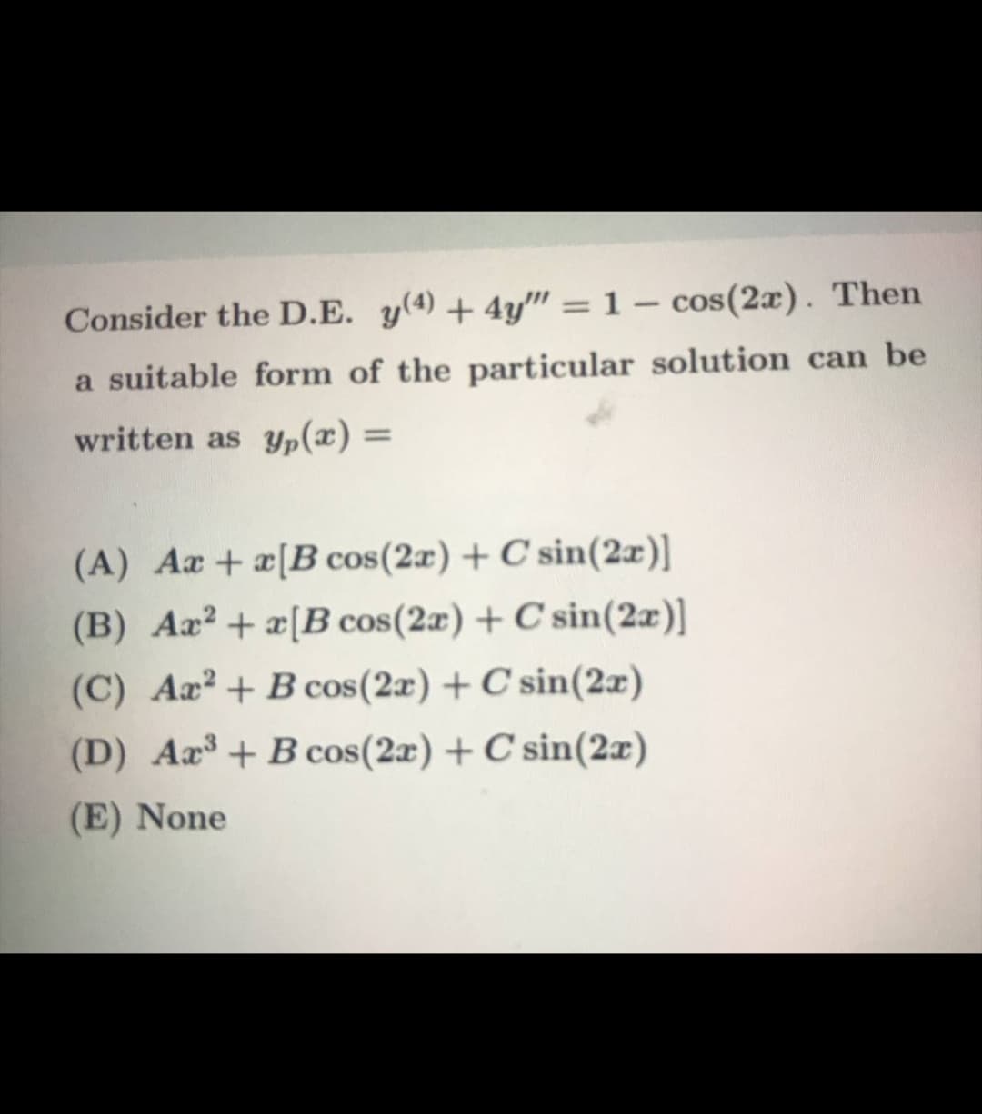 Consider the D.E. y(4) + 4y" = 1 – cos(2x). Then
a suitable form of the particular solution can be
written as yp(x) =
%3D
(A) Ar +x[B cos(2x) + C sin(2x)]
(B) Ax? + x[B cos(2æ) + C sin(2æ)]
(C) Aa?+ B cos(2x) + C sin(2x)
(D) Ar³ + B cos(2x) + C sin(2x)
(E) None
