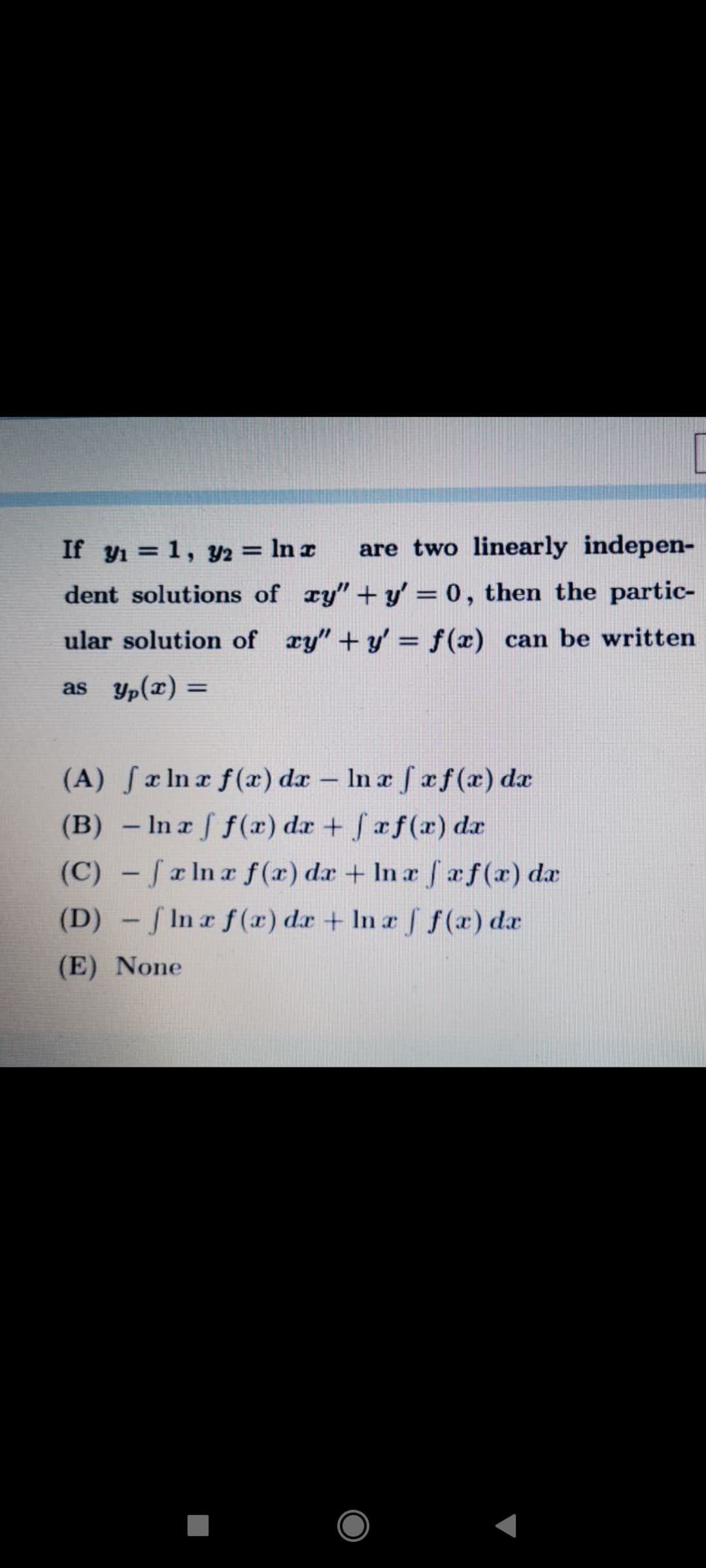 If y1 = 1, Y2 = In a
are two linearly indepen-
dent solutions of ry" +y' = 0, then the partic-
ular solution of xy" +y' = f(x) can be written
as yp(x) =
%3D
(A) fa In a f(x) da
– In a f af(æ) da
-
(B) – In a f f(x) da + faf(x) da
(C) - fa Ina f(x) da + In r Saf(x) da
(D) - f In r f(x) dr + In a f f (x) da
(E) None
