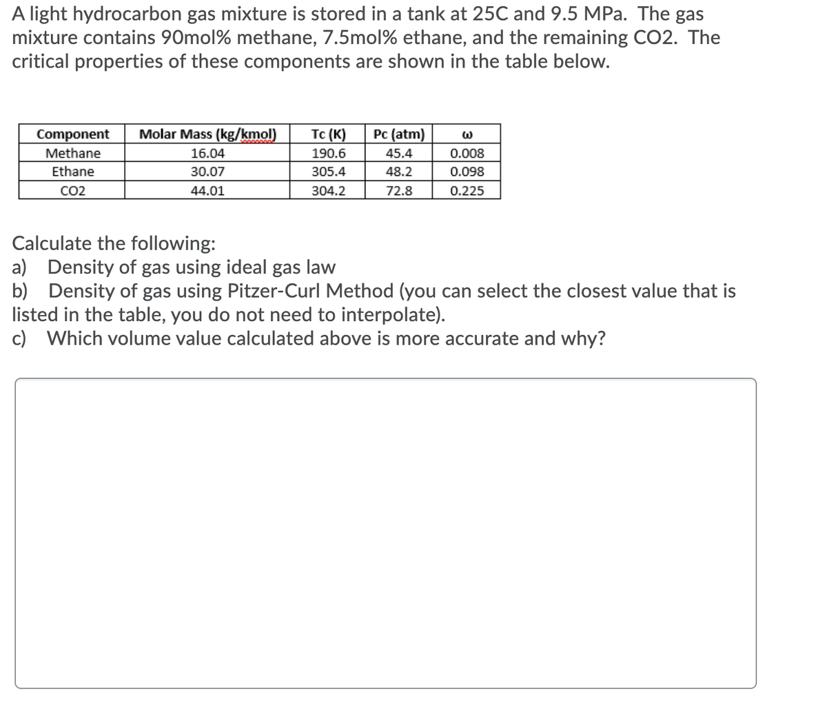 A light hydrocarbon gas mixture is stored in a tank at 25C and 9.5 MPa. The gas
mixture contains 90mol% methane, 7.5mol% ethane, and the remaining CO2. The
critical properties of these components are shown in the table below.
Component
Molar Mass (kg/kmol)
Tc (K)
Pc (atm)
Methane
16.04
190.6
45.4
0.008
Ethane
30.07
305.4
48.2
0.098
CO2
44.01
304.2
72.8
0.225
Calculate the following:
a) Density of gas using ideal gas law
b) Density of gas using Pitzer-Curl Method (you can select the closest value that is
listed in the table, you do not need to interpolate).
c) Which volume value calculated above is more accurate and why?
