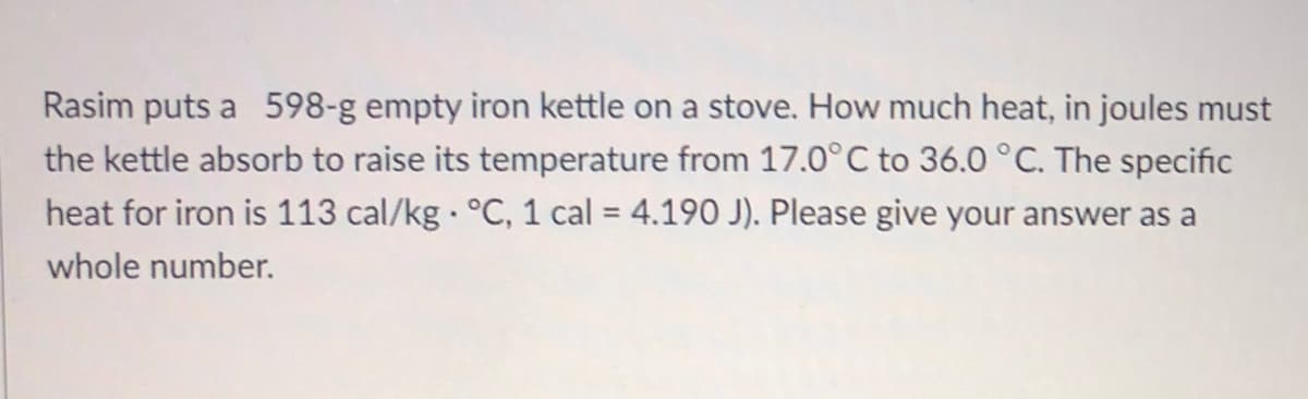 Rasim puts a 598-g empty iron kettle on a stove. How much heat, in joules must
the kettle absorb to raise its temperature from 17.0°C to 36.0 °C. The specific
heat for iron is 113 cal/kg °C, 1 cal = 4.190 J). Please give your answer as a
%3D
whole number.
