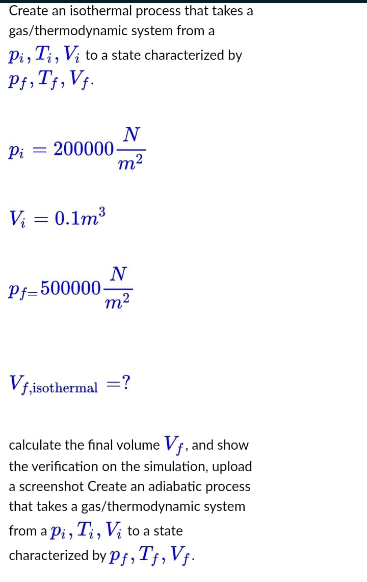 Create an isothermal process that takes a
gas/thermodynamic system from a
Pi, Ti, Vį to a state characterized by
Pf, Tf, Vf.
Pi = 200000
Vi = 0.1m³
Pf=500000.
Vf,isothermal
N
m²
N
m²
calculate the final volume Vf, and show
the verification on the simulation, upload
a screenshot Create an adiabatic process
that takes a gas/thermodynamic system
from a pi, Ti, Vi to a state
characterized by pf, Tƒ, Vƒ.