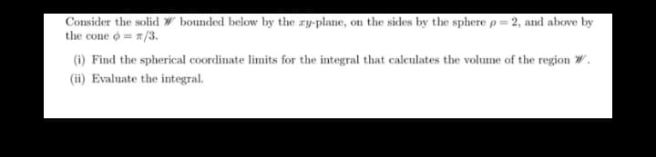 Consider the solid # bounded below by the ry-plane, on the sides by the sphere p = 2, and above by
the cone = 7/3.
(i) Find the spherical coordinate limits for the integral that calculates the volume of the region W.
(ii) Evaluate the integral.