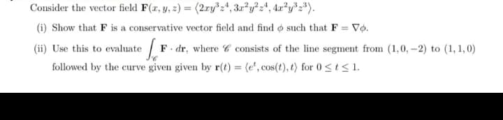 Consider the vector field F(x, y, z) = (2xy³24, 3x²y²z4, 4x²y³ 2³).
(i) Show that F is a conservative vector field and find o such that F = Vo.
(ii) Use this to evaluate F. dr, where 6 consists of the line segment from (1,0,–2) to (1,1,0)
followed by the curve given given by r(t) = (e², cos(t), t) for 0 ≤ t ≤ 1.