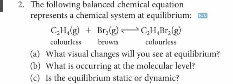 2. The following balanced chemical equation
represents a chemical system at equilibrium: u
CH,(g) + Br,(g) C,H,Br,(g)
colourless
brown
colourless
(a) What visual changes will you see at equilibrium?
(b) What is occurring at the molecular level?
(c) Is the equilibrium static or dynamic?

