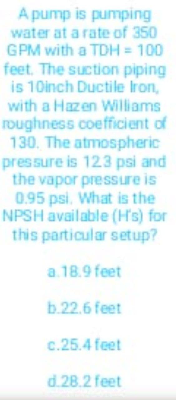 A pump is pumping
water at a rate of 350
GPM with a TDH = 100
feet. The suction piping
is 10inch Ductile Iron,
with a Hazen Williams
roughness coefficient of
130. The atmospheric
pressure is 123 psi and
the vapor pressure is
0.95 psi. What is the
NPSH available (H's) for
this particular setup?
a. 18.9 feet
b.22.6 feet
c.25.4 feet
d.28.2 feet
