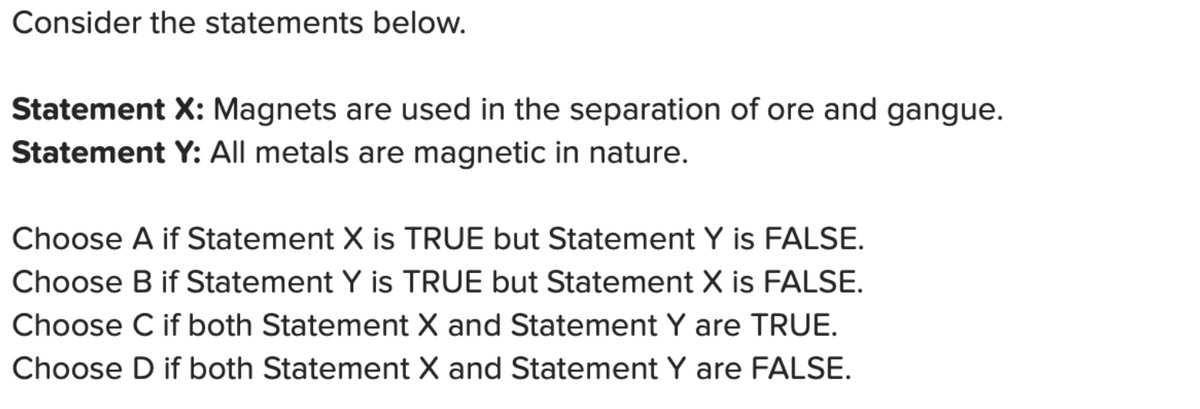 Consider the statements below.
Statement X: Magnets are used in the separation of ore and gangue.
Statement Y: All metals are magnetic in nature.
Choose A if Statement X is TRUE but Statement Y is FALSE.
Choose B if Statement Y is TRUE but Statement X is FALSE.
Choose C if both Statement X and Statement Y are TRUE.
Choose D if both Statement X and Statement Y are FALSE.