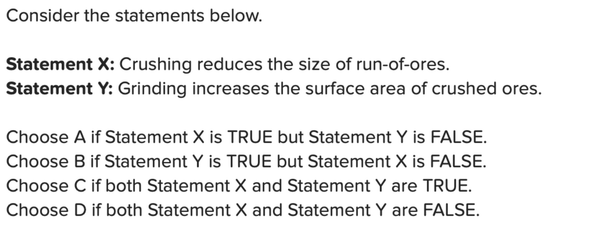Consider the statements below.
Statement X: Crushing reduces the size of run-of-ores.
Statement Y: Grinding increases the surface area of crushed ores.
Choose A if Statement X is TRUE but Statement Y is FALSE.
Choose B if Statement Y is TRUE but Statement X is FALSE.
Choose C if both Statement X and Statement Y are TRUE.
Choose D if both Statement X and Statement Y are FALSE.