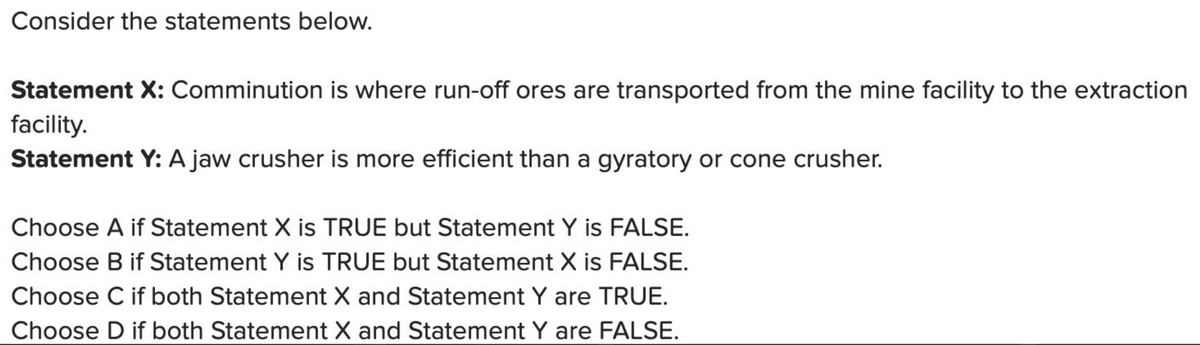 Consider the statements below.
Statement X: Comminution is where run-off ores are transported from the mine facility to the extraction
facility.
Statement Y: A jaw crusher is more efficient than a gyratory or cone crusher.
Choose A if Statement X is TRUE but Statement Y is FALSE.
Choose B if Statement Y is TRUE but Statement X is FALSE.
Choose C if both Statement X and Statement Y are TRUE.
Choose D if both Statement X and Statement Y are FALSE.