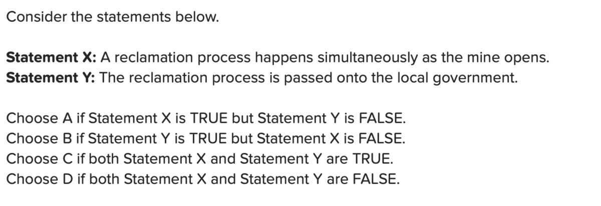 Consider the statements below.
Statement X: A reclamation process happens simultaneously as the mine opens.
Statement Y: The reclamation process is passed onto the local government.
Choose A if Statement X is TRUE but Statement Y is FALSE.
Choose B if Statement Y is TRUE but Statement X is FALSE.
Choose C if both Statement X and Statement Y are TRUE.
Choose D if both Statement X and Statement Y are FALSE.