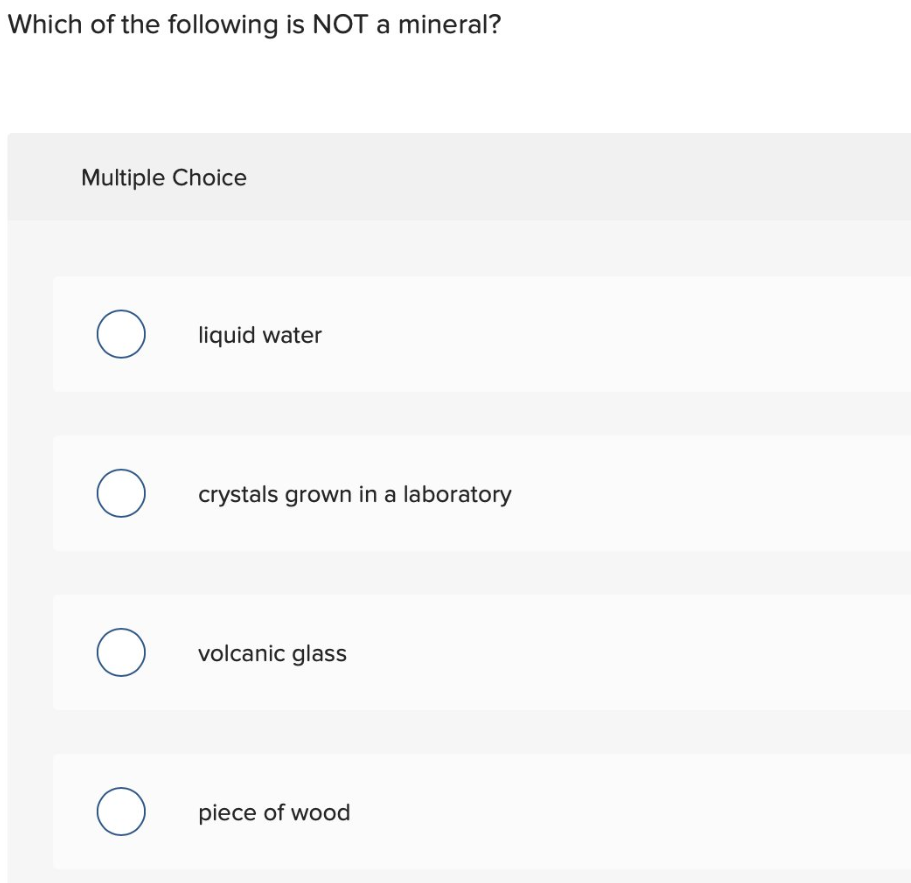 Which of the following is NOT a mineral?
Multiple Choice
O
liquid water
O crystals grown in a laboratory
O volcanic glass
O
piece of wood