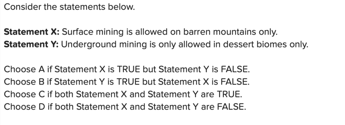 Consider the statements below.
Statement X: Surface mining is allowed on barren mountains only.
Statement Y: Underground mining is only allowed in dessert biomes only.
Choose A if Statement X is TRUE but Statement Y is FALSE.
Choose B if Statement Y is TRUE but Statement X is FALSE.
Choose C if both Statement X and Statement Y are TRUE.
Choose D if both Statement X and Statement Y are FALSE.