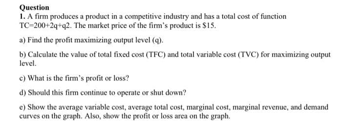 Question
1. A firm produces a product in a competitive industry and has a total cost of function
TC=200+2q+q2. The market price of the firm's product is $15.
a) Find the profit maximizing output level (q).
b) Calculate the value of total fixed cost (TFC) and total variable cost (TVC) for maximizing output
level.
c) What is the firm's profit or loss?
d) Should this firm continue to operate or shut down?
e) Show the average variable cost, average total cost, marginal cost, marginal revenue, and demand
curves on the graph. Also, show the profit or loss area on the graph.