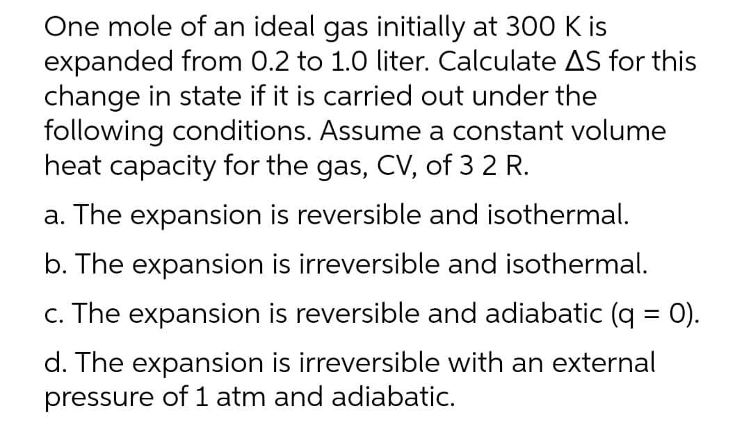 One mole of an ideal gas initially at 30O K is
expanded from 0.2 to 1.0 liter. Calculate AS for this
change in state if it is carried out under the
following conditions. Assume a constant volume
heat capacity for the gas, CV, of 3 2 R.
a. The expansion is reversible and isothermal.
b. The expansion is irreversible and isothermal.
c. The expansion is reversible and adiabatic (q = 0).
%3D
d. The expansion is irreversible with an external
pressure of 1 atm and adiabatic.
