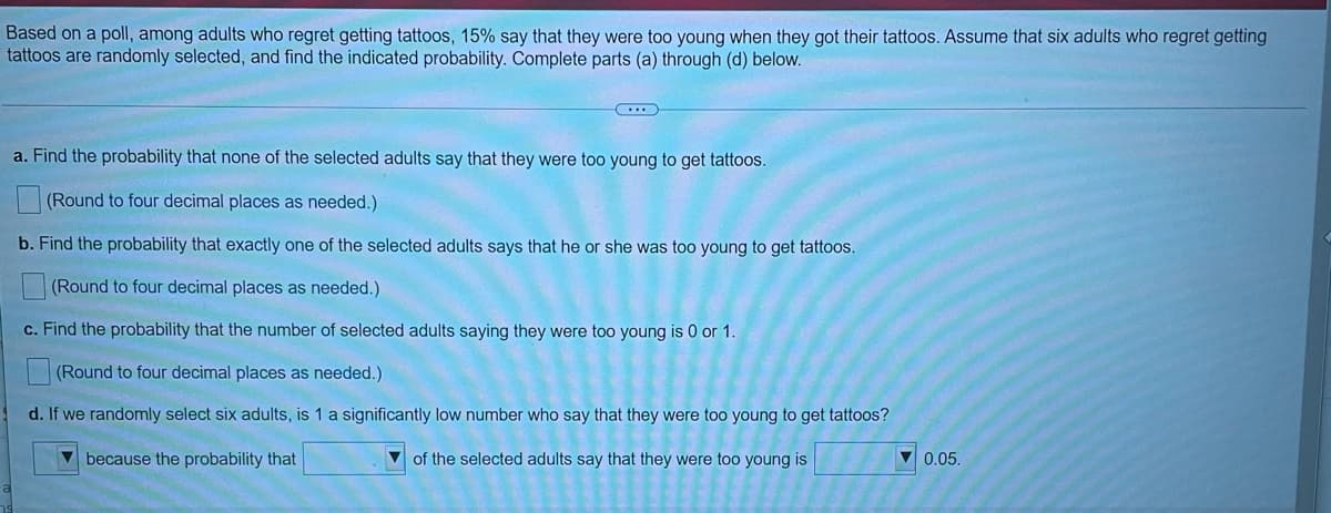 Based on a poll, among adults who regret getting tattoos, 15% say that they were too young when they got their tattoos. Assume that six adults who regret getting
tattoos are randomly selected, and find the indicated probability. Complete parts (a) through (d) below.
a. Find the probability that none of the selected adults say that they were too young to get tattoos.
(Round to four decimal places as needed.)
b. Find the probability that exactly one of the selected adults says that he or she was too young to get tattoos.
(Round to four decimal places as needed.)
c. Find the probability that the number of selected adults saying they were too young is 0 or 1.
(Round to four decimal places as needed.)
d. If we randomly select six adults, is 1 a significantly low number who say that they were too young to get tattoos?
7 because the probability that
of the selected adults say that they were too young is
V 0.05.
