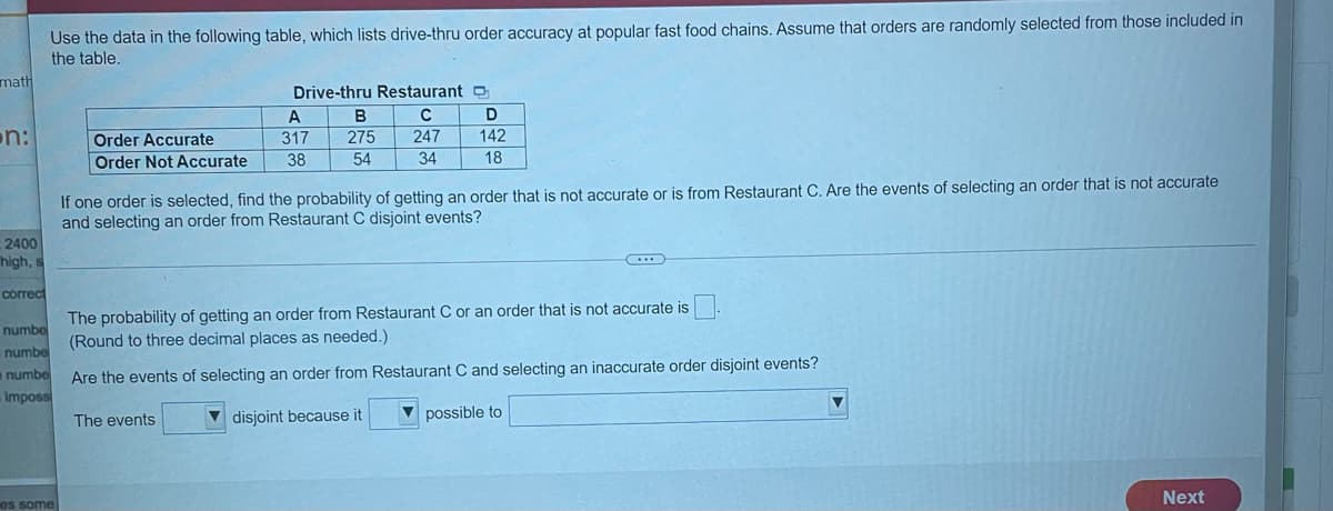 Use the data in the following table, which lists drive-thru order accuracy at popular fast food chains. Assume that orders are randomly selected from those included in
the table.
math
Drive-thru Restaurant O
B
on:
Order Accurate
317
275
247
142
Order Not Accurate
38
54
34
18
If one order is selected, find the probability of getting an order that is not accurate or is from Restaurant C. Are the events of selecting an order that is not accurate
and selecting an order from Restaurant C disjoint events?
2400
high, s
correct
The probability of getting an order from Restaurant C or an order that is not accurate is
(Round to three decimal places as needed.)
numbe
numbe
numbe
Impossi
Are the events of selecting an order from Restaurant C and selecting an inaccurate order disjoint events?
The events
disjoint because it
V possible to
Next
es some
