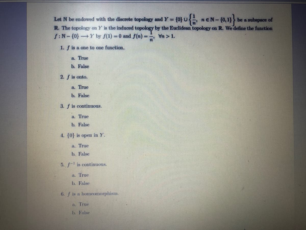 Let N be endowed with the discrete topology and Y= {0}U, nEN-
be a subspace of
R. The topology on Y is the induced topology by the Euclidean topology on R. We define the function
S:N-(0}Y by f(1) 0 and S(n)
Vn > 1.
1. f is a one to one function.
a. True
b. False
2. f is onto.
a. True
b. False
3. f is continuous.
a. True
b. False
4. (0} is open in Y.
a. True
b. False
5. f- is continuous.
a. True
b. False
6. f is a homeomorphism.
a. True
b. False
