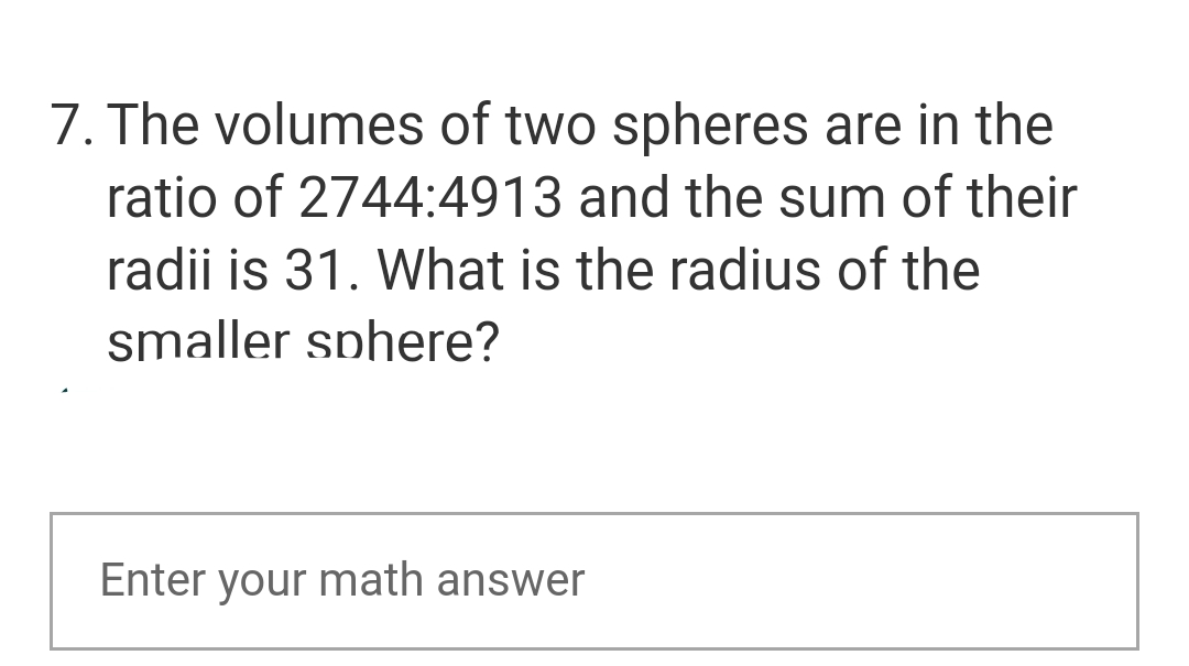 7. The volumes of two spheres are in the
ratio of 2744:4913 and the sum of their
radii is 31. What is the radius of the
smaller sphere?
Enter your math answer