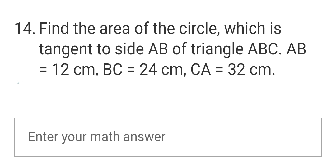 14. Find the area of the circle, which is
tangent to side AB of triangle ABC. AB
= 12 cm, BC = 24 cm, CA = 32 cm.
Enter your math answer