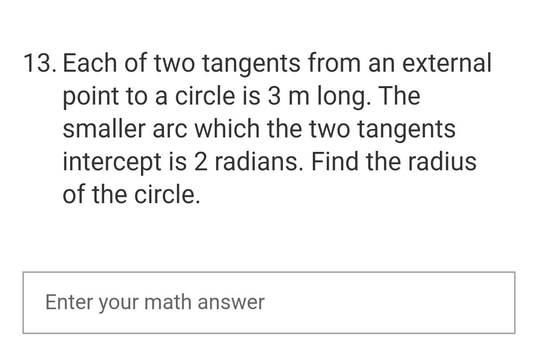 13. Each of two tangents from an external
point to a circle is 3 m long. The
smaller arc which the two tangents
intercept is 2 radians. Find the radius
of the circle.
Enter your math answer
