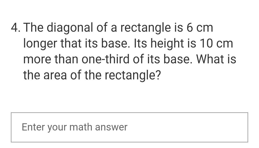 4. The diagonal of a rectangle is 6 cm
longer that its base. Its height is 10 cm
more than one-third of its base. What is
the area of the rectangle?
Enter your math answer
