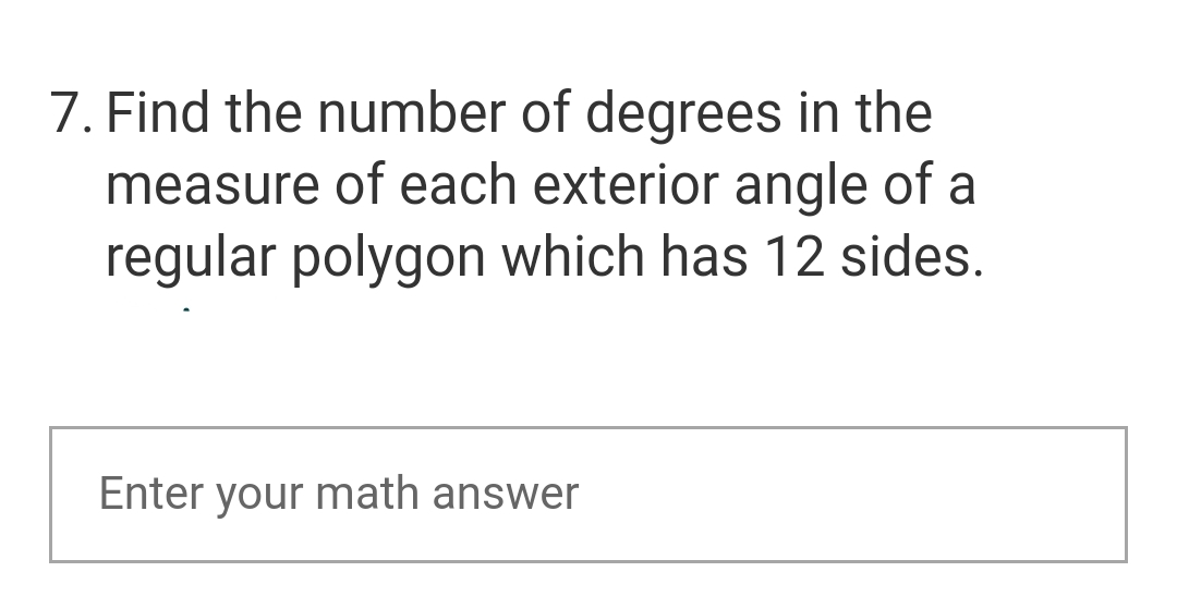 7. Find the number of degrees in the
measure of each exterior angle of a
regular polygon which has 12 sides.
Enter your math answer