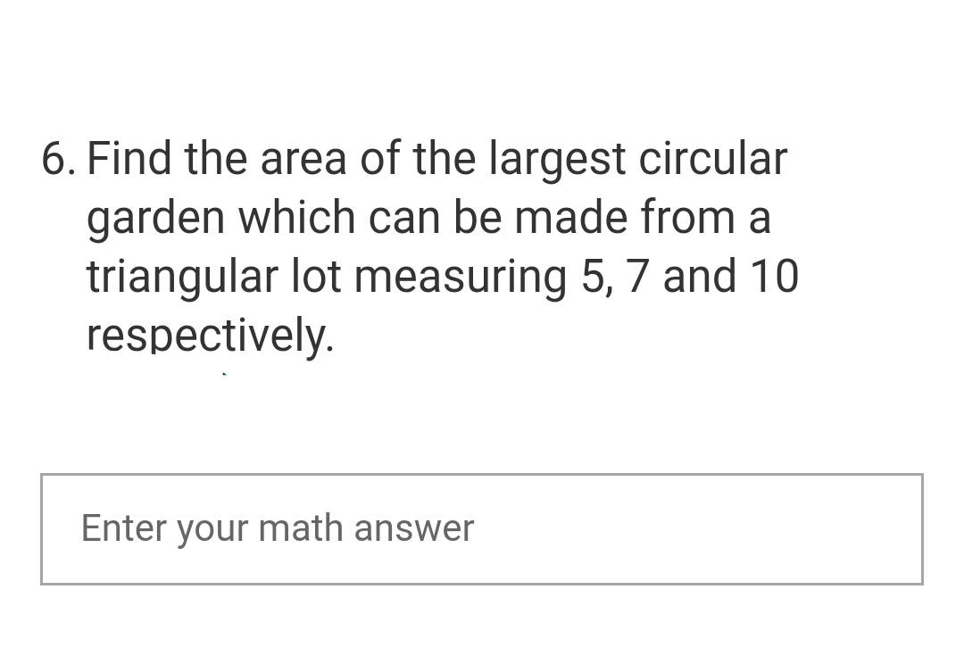 6. Find the area of the largest circular
garden which can be made from a
triangular lot measuring 5, 7 and 10
respectively.
Enter your math answer