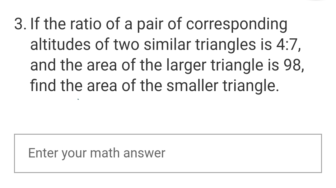 3. If the ratio of a pair of corresponding
altitudes of two similar triangles is 4:7,
and the area of the larger triangle is 98,
find the area of the smaller triangle.
Enter your math answer