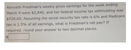 Kenneth Friedman's weekly gross earnings for the week ending
March 9 were $3,840, and her federal income tax withholding was
$729.60. Assuming the social security tax rate is 6% and Medicare
tax is 1.5% of all earnings, what is Friedman's net pay? If
required, round your answer to two decimal places.