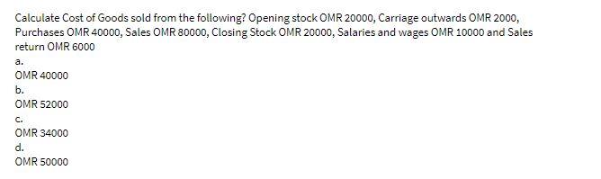 Calculate Cost of Goods sold from the following? Opening stock OMR 20000, Carriage outwards OMR 2000,
Purchases OMR 40000, Sales OMR 80000, Closing Stock OMR 20000, Salaries and wages OMR 10000 and Sales
return OMR 6000
a.
OMR 40000
b.
OMR 52000
C.
OMR 34000
d.
OMR 50000
