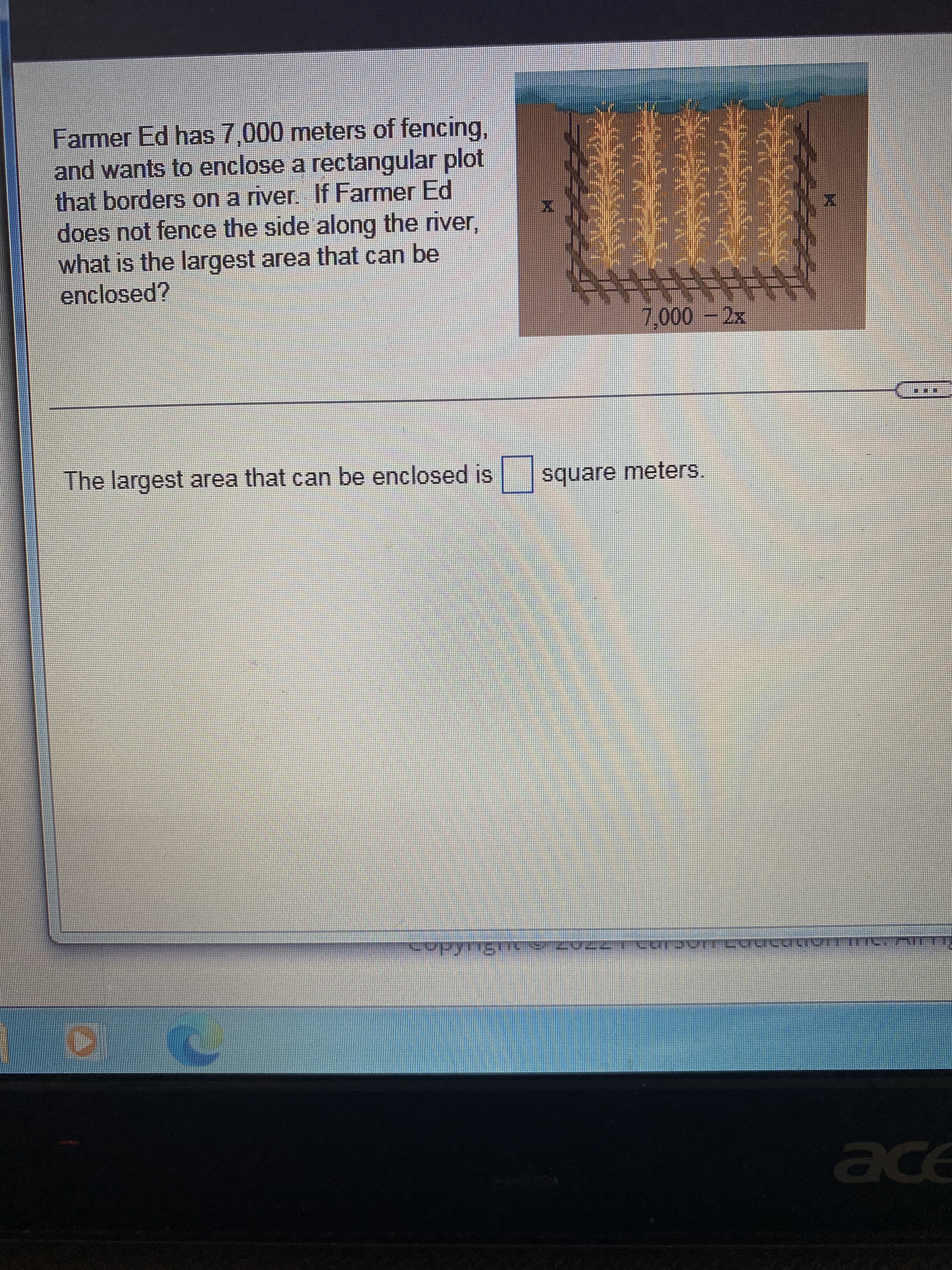 Farmer Ed has 7,000 meters of fencing,
and wants to enclose a rectangular plot
that borders on a river. If Farmer Ed
does not fence the side along the river,
what is the largest area that can be
enclosed?
reperepea
7,000 - 2x
The largest area that can be enclosed is square meters
CopyrignOS ZVEZ 291291
D
⠀⠀
TIENTE:
ace