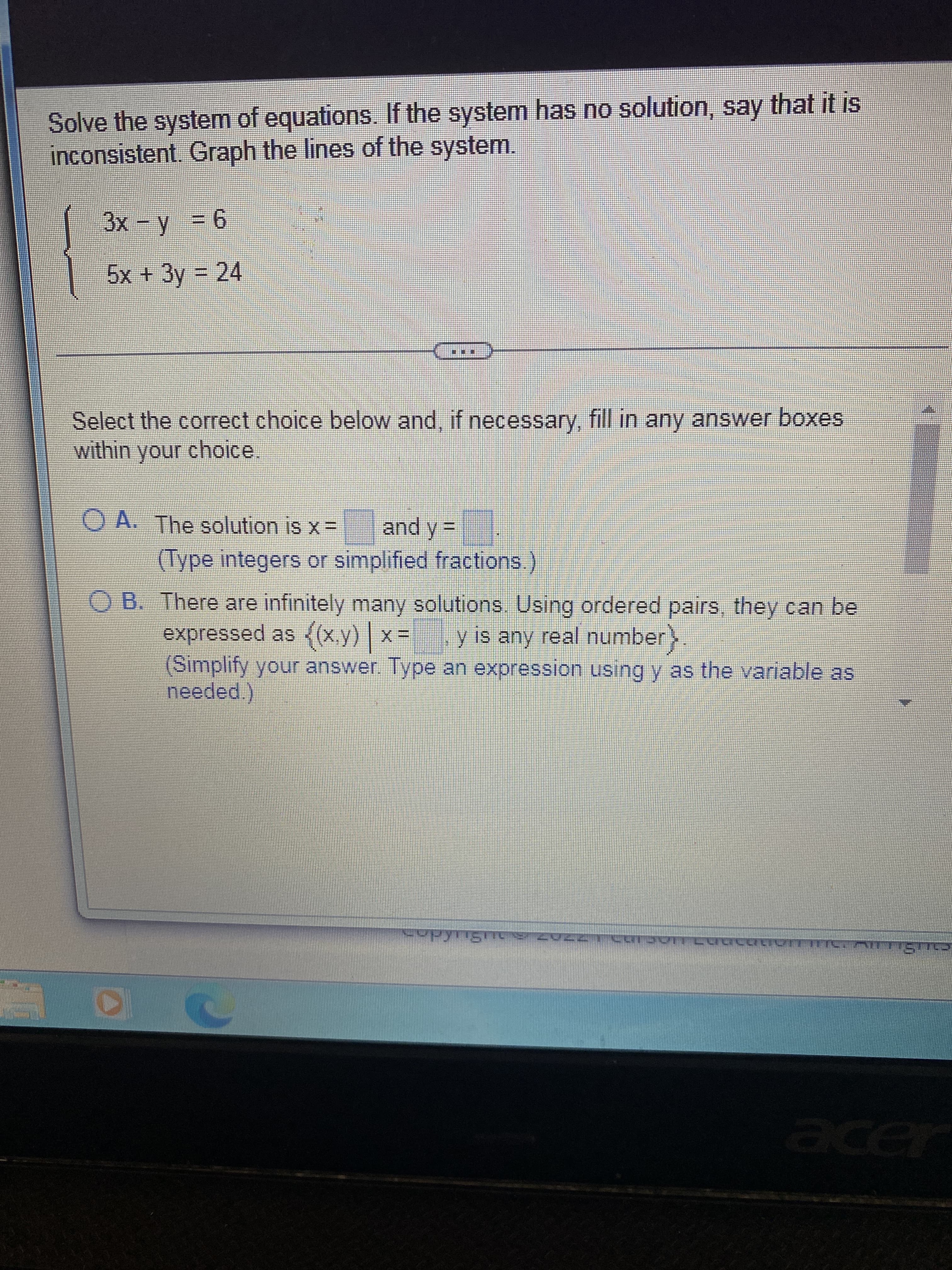 Solve the system of equations. If the system has no solution, say that it is
inconsistent. Graph the lines of the system.
3x - y = 6
5x + 3y = 24
Select the correct choice below and, if necessary, fill in any answer boxes
within your choice.
OA. The solution is x = and y=
(Type integers or simplified fractions.)
O B. There are infinitely many solutions. Using ordered pairs, they can be
expressed as {(x,y) | x =
y is any real number
(Simplify your answer. Type an expression using y as the variable as
needed.)
T
copyrights zuzZ1 Carson Cuacation Inc. mittiğmə
ㄷㄷ