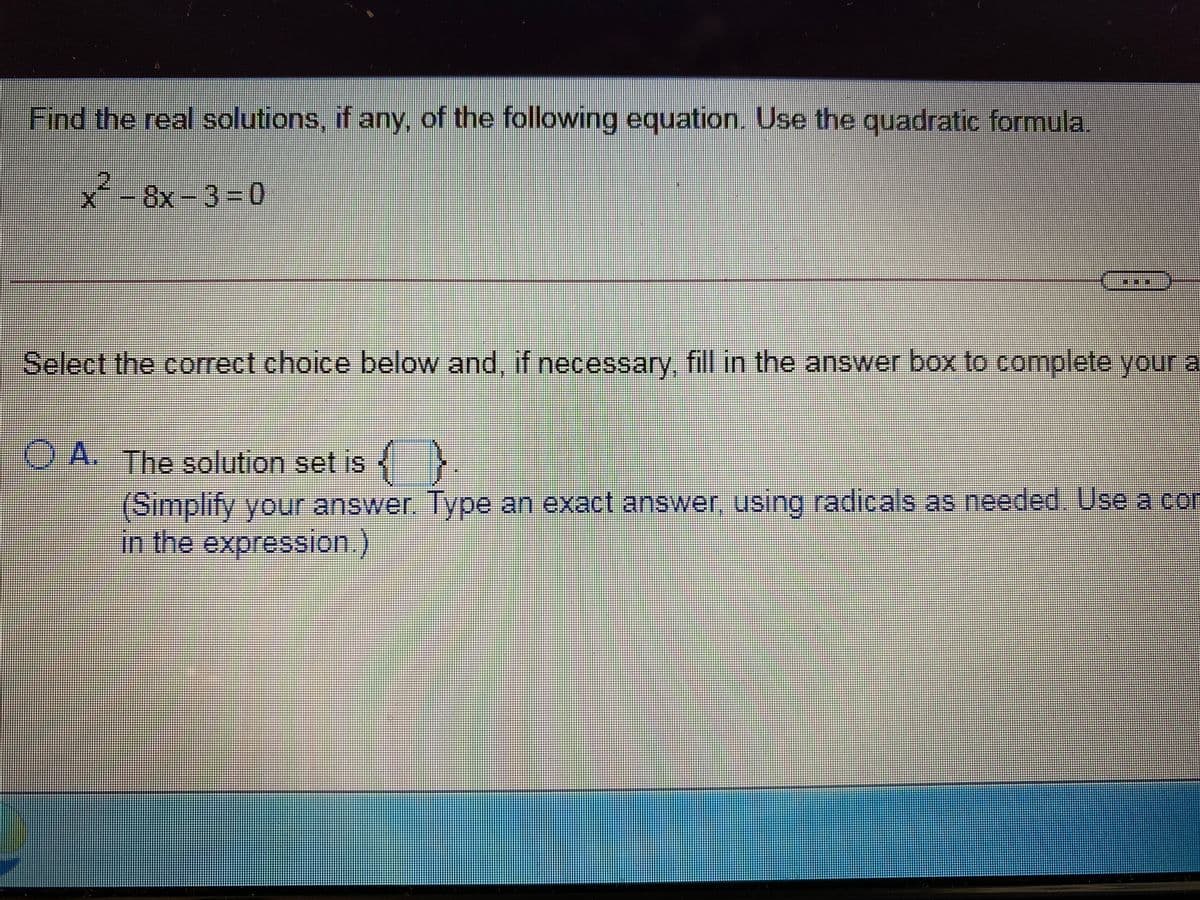Find the real solutions, if any, of the following equation. Use the quadratic formula.
x*-8x-33D0
Select the correct choice below and, if necessary, fill in the answer box to complete your a
OA. The solution set is
(Simplify your answer. Type an exact answer, using radicals as needed. Use a con
in the expression
台益券
益券
