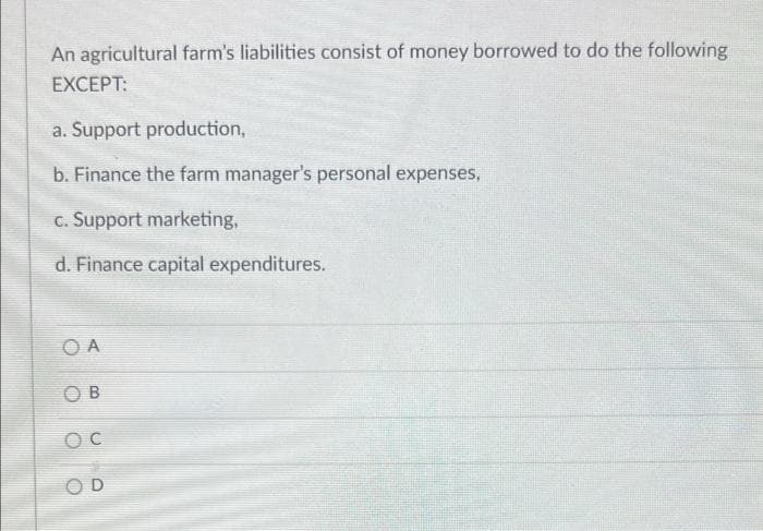 An agricultural farm's liabilities consist of money borrowed to do the following
EXCEPT:
a. Support production,
b. Finance the farm manager's personal expenses,
C. Support marketing,
d. Finance capital expenditures.
O A
O B
