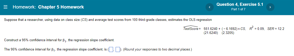 Question 4, Exercise 5.1
= Homework: Chapter 5 Homework
Part 1 of 7
Suppose that a researcher, using data on class size (CS) and average test scores from 100 third-grade classes, estimates the OLS regression
TestScore = 551.6240 + (-6.1692) x CS, R = 0.09, SER = 12.2
(21.6240) (2.3205)
Construct a 95% confidence interval for B,, the regression slope coefficient.
The 95% confidence interval for B1, the regression slope coefficient, is ( ). (Round your responses to two decimal places.)
