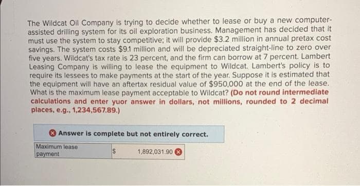 The Wildcat Oil Company is trying to decide whether to lease or buy a new computer-
assisted drilling system for its oil exploration business. Management has decided that it
must use the system to stay competitive; it will provide $3.2 million in annual pretax cost
savings. The system costs $9.1 million and will be depreciated straight-line to zero over
five years. Wildcat's tax rate is 23 percent, and the firm can borrow at 7 percent. Lambert
Leasing Company is willing to lease the equipment to Wildcat. Lambert's policy is to
require its lessees to make payments at the start of the year. Suppose it is estimated that
the equipment will have an aftertax residual value of $950,000 at the end of the lease.
What is the maximum lease payment acceptable to Wildcat? (Do not round intermediate
calculations and enter yuor answer in dollars, not millions, rounded to 2 decimal
places, e.g., 1,234,567.89.)
Answer is complete but not entirely correct.
Maximum lease
S
1,892,031.90
раyment
