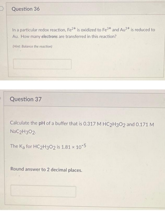Question 36
In a particular redox reaction, Fe2+ is oxidized to Fe3+ and Au3+ is reduced to
Au. How many electrons are transferred in this reaction?
(Hint: Balance the reaction)
Question 37
Calculate the pH of a buffer that is 0.317 M HC2H3O2 and 0.171 M
NaC2H3O2.
The Ka for HC2H302 is 1.81 x 10-5
Round answer to 2 decimal places.
