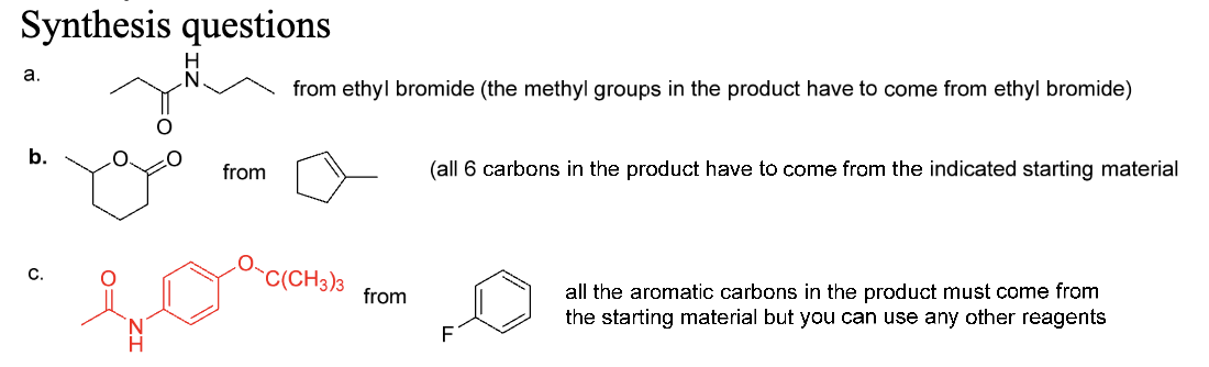 Synthesis questions
a.
from ethyl bromide (the methyl groups in the product have to come from ethyl bromide)
b.
C.
from
C(CH3)3
from
(all 6 carbons in the product have to come from the indicated starting material
all the aromatic carbons in the product must come from
the starting material but you can use any other reagents