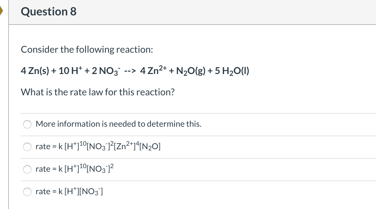 Consider the following reaction:
4 Zn(s) + 10 H* + 2 NO3 --> 4Zn2* + N20(g) + 5 H2O(1)
What is the rate law for this reaction?
More information is needed to determine this.
O rate = k [H*]1°[NO3 °[Zn²*j*IN2O]
rate = k [H*]1°[NO3]²
rate = k [H*][NO3]
%3D
