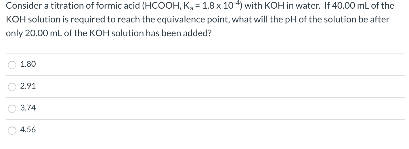 Consider a titration of formic acid (HCOOH, Ka = 1.8 x 10-4) with KOH in water. If 40.00 mL of the
%3D
KOH solution is required to reach the equivalence point, what will the pH of the solution be after
only 20.00 mL of the KOH solution has been added?
1.80
2.91
3.74
4.56
