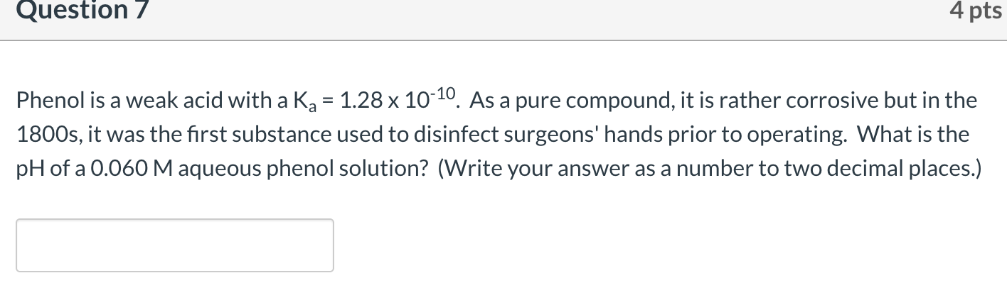 Phenol is a weak acid with a Ka = 1.28 x 10-10. As a pure compound, it is rather corrosive but in the
1800s, it was the first substance used to disinfect surgeons' hands prior to operating. What is the
pH of a 0.060 M aqueous phenol solution? (Write your answer as a number to two decimal places.)
