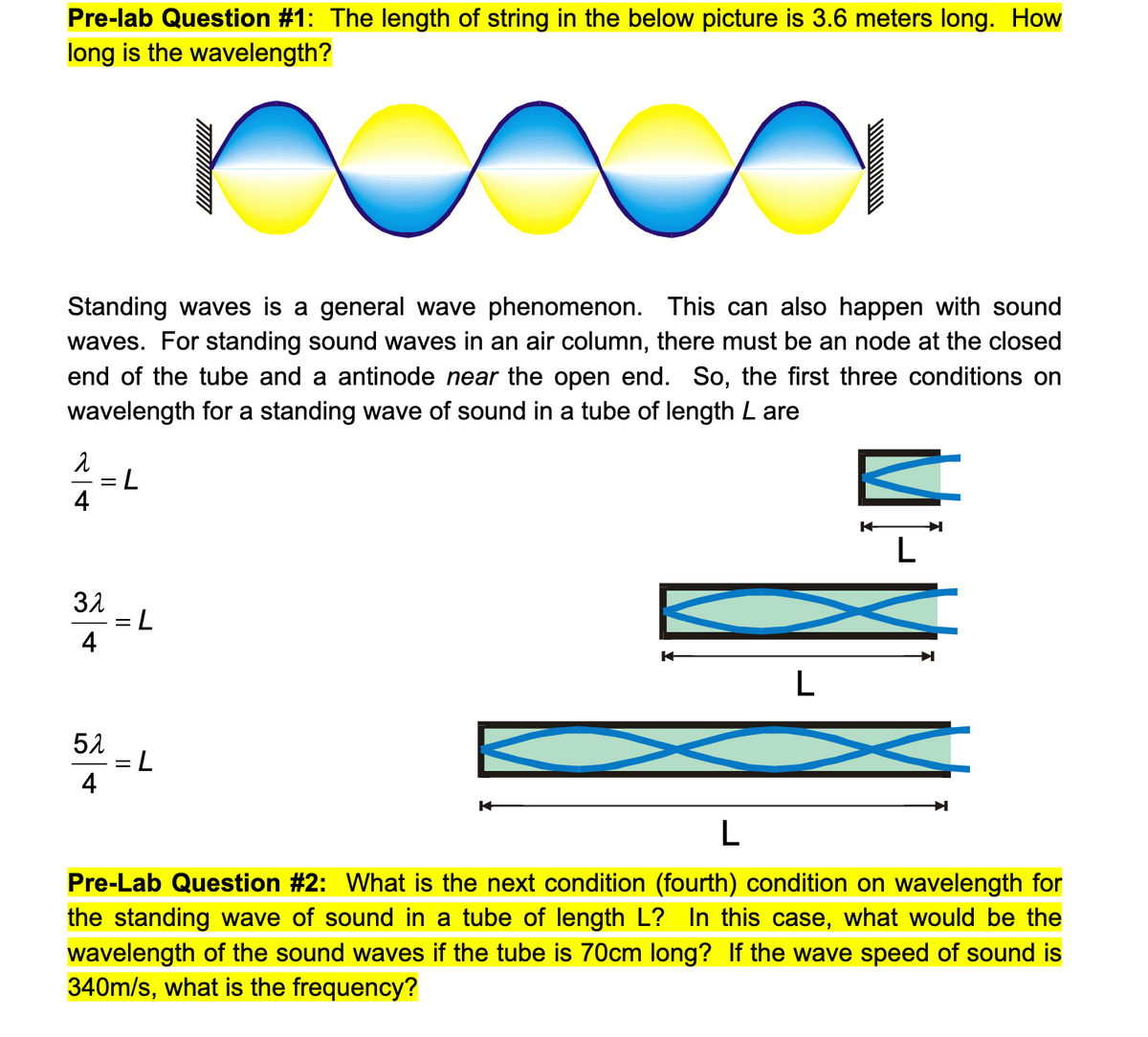 Pre-lab Question #1: The length of string in the below picture is 3.6 meters long. How
long is the wavelength?
Standing waves is a general wave phenomenon. This can also happen with sound
waves. For standing sound waves in an air column, there must be an node at the closed
end of the tube and a antinode near the open end. So, the first three conditions on
wavelength for a standing wave of sound in a tube of length L are
7:
31
= L
4
L
51
4
L
Pre-Lab Question #2: What is the next condition (fourth) condition on wavelength for
the standing wave of sound in a tube of length L? In this case, what would be the
wavelength of the sound waves if the tube is 70cm long? If the wave speed of sound is
340m/s, what is the frequency?
2/4
