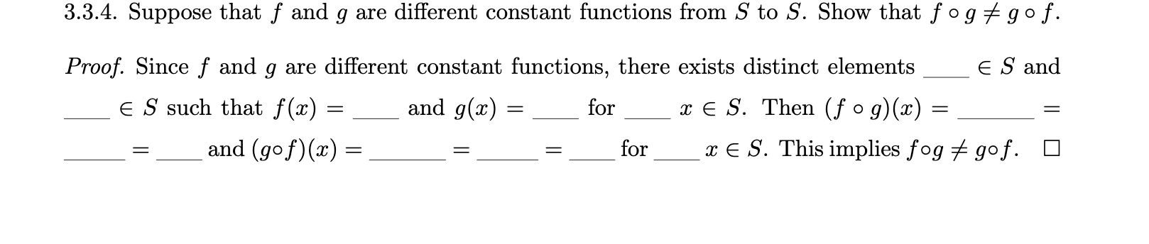 3.3.4. Suppose that f and g are different constant functions from S to S. Show that ƒ og + gof.
Proof. Since f and g are different constant functions, there exists distinct elements
ES and
E S such that f(x) =
and g(x) :
x € S. Then (ƒ o g)(x) =
for
and (gof)(x) =
for
x E S. This implies fog + gof.
