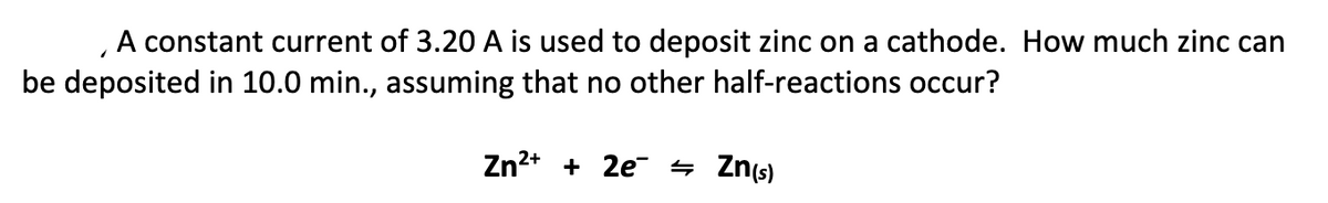 A constant current of 3.20 A is used to deposit zinc on a cathode. How much zinc can
be deposited in 10.0 min., assuming that no other half-reactions occur?
Zn2+ + 2e 4 Zn(s)
