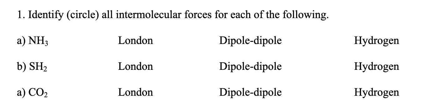 1. Identify (circle) all intermolecular forces for each of the following.
a) NH3
London
Dipole-dipole
Hydrogen
b) SH2
London
Dipole-dipole
Hydrogen
a) CO2
London
Dipole-dipole
Hydrogen

