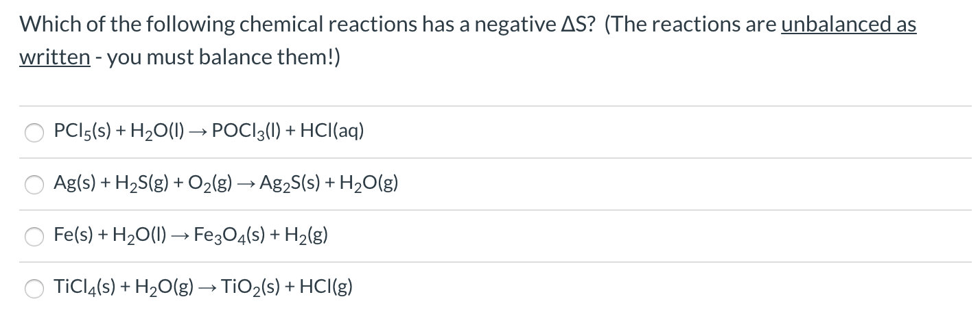 Which of the following chemical reactions has a negative AS? (The reactions are unbalanced as
written - you must balance them!)
PCI5(s) + H2O(1) → POCI3(1) + HCI(aq)
Ag(s) + H2S(g) + O2(g) → Ag2S(s) + H20(g)
Fe(s) + H20(1) → Fe3O4(s)
+ H2(g)
TİCIĄ(s) + H2O(g)→ TIO2(s) + HCI(g)
