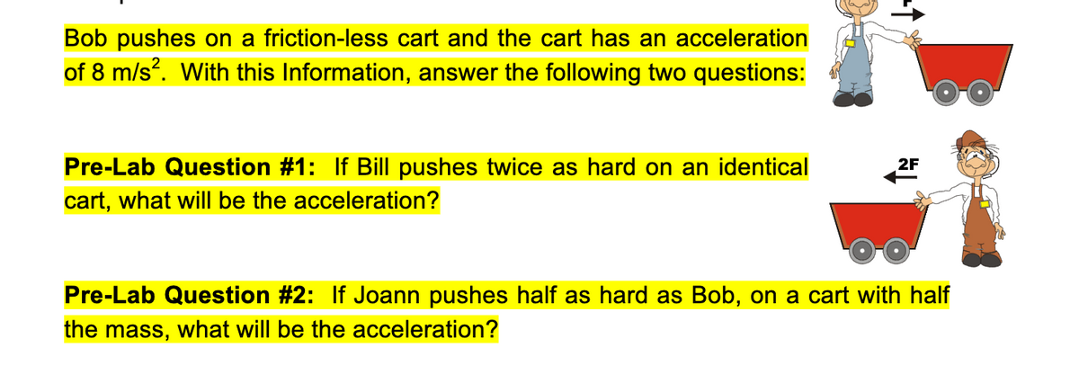 Bob pushes on a friction-less cart and the cart has an acceleration
of 8 m/s. With this Information, answer the following two questions:
Pre-Lab Question #1: If Bill pushes twice as hard on an identical
2F
cart, what willI be the acceleration?
Pre-Lab Question #2: If Joann pushes half as hard as Bob, on a cart with half
the mass, what will be the acceleration?
